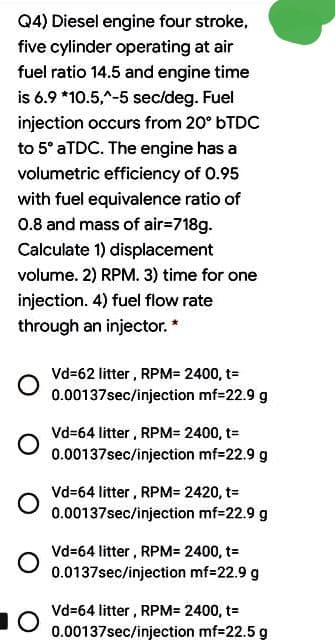 Q4) Diesel engine four stroke,
five cylinder operating at air
fuel ratio 14.5 and engine time
is 6.9 *10.5,^-5 sec/deg. Fuel
injection occurs from 20° BTDC
to 5° ATDC. The engine has a
volumetric efficiency of 0.95
with fuel equivalence ratio of
0.8 and mass of air=718g.
Calculate 1) displacement
volume. 2) RPM. 3) time for one
injection. 4) fuel flow rate
through an injector. *
Vd=62 litter , RPM= 2400, t=
0.00137sec/injection mf=22.9 g
Vd=64 litter, RPM= 2400, t=
0.00137sec/injection mf=22.9 g
Vd=64 litter, RPM= 2420, t=
0.00137sec/injection mf=22.9 g
Vd=64 litter, RPM= 2400, t=
0.0137sec/injection mf-22.9 g
Vd=64 litter, RPM= 2400, t=
0.00137sec/injection mf=22.5 g
