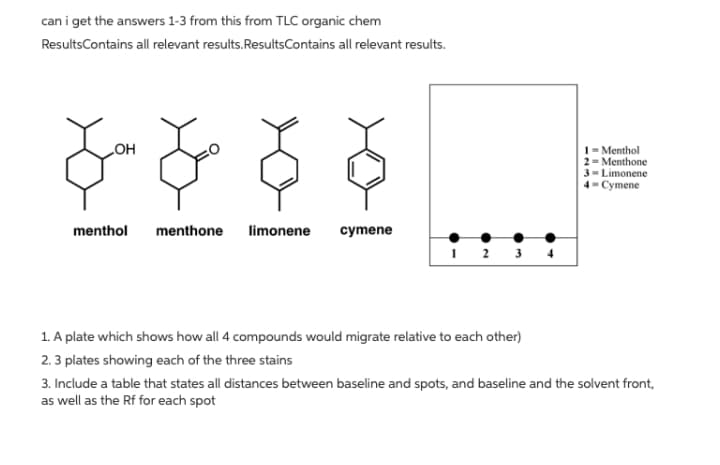 can i get the answers 1-3 from this from TLC organic chem
ResultsContains all relevant results.ResultsContains all relevant results.
1= Menthol
2= Menthone
3= Limonene
4- Cymene
HO
menthol
menthone
limonene
mene
1. A plate which shows how all 4 compounds would migrate relative to each other)
2.3 plates showing each of the three stains
3. Include a table that states all distances between baseline and spots, and baseline and the solvent front,
as well as the Rf for each spot
