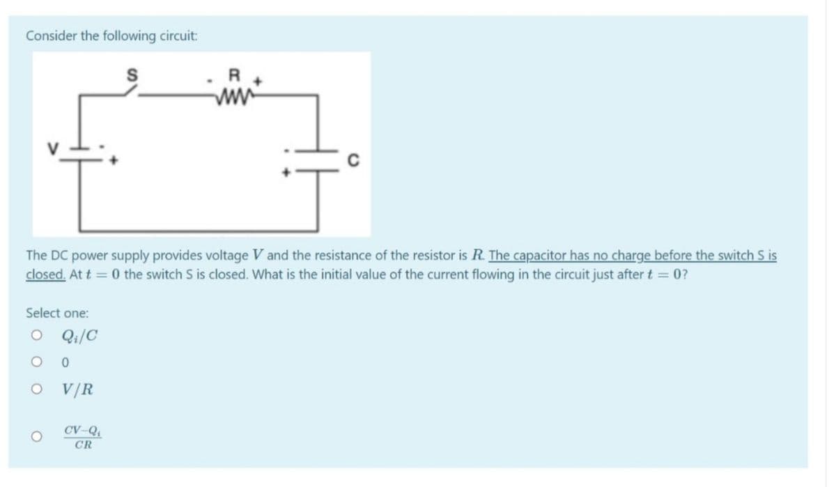 Consider the following circuit:
R
The DC power supply provides voltage V and the resistance of the resistor is R. The capacitor has no charge before the switch S is
closed. At t = 0 the switch S is closed. What is the initial value of the current flowing in the circuit just after t = 0?
Select one:
O Qi/C
V/R
CV-Qi
CR
