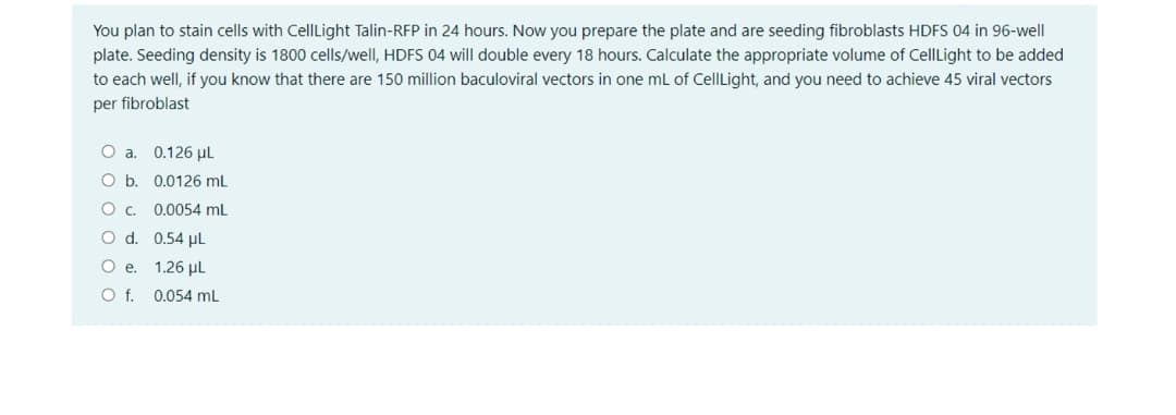 You plan to stain cells with CellLight Talin-RFP in 24 hours. Now you prepare the plate and are seeding fibroblasts HDFS 04 in 96-well
plate. Seeding density is 1800 cells/well, HDFS 04 will double every 18 hours. Calculate the appropriate volume of CellLight to be added
to each well, if you know that there are 150 million baculoviral vectors in one mL of CellLight, and you need to achieve 45 viral vectors
per fibroblast
O a. 0.126 µl
O b. 0.0126 mL
0.0054 ml
O d. 0.54 µL
1.26 µl
Of.
0.054 mL
