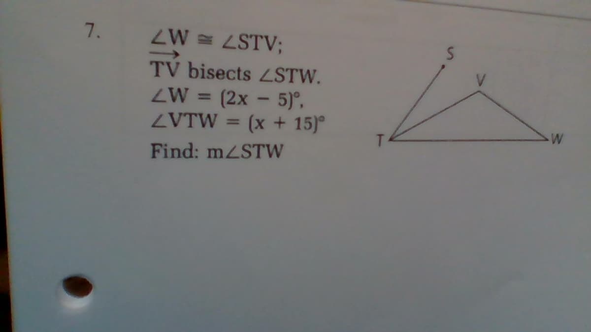 ZW = LSTV;
TV bisects LSTW.
ZW = (2x - 5)°,
ZVTW = (x + 15)°
%3D
Find: mzSTW
7.
