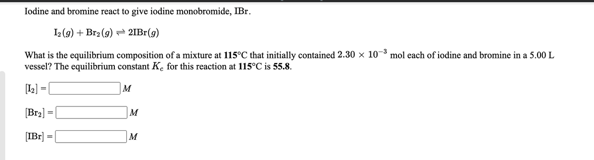 Iodine and bromine react to give iodine monobromide, IBr.
I2 (g) + Br2 (9) = 2IB1(g)
What is the equilibrium composition of a mixture at 115°C that initially contained 2.30 × 10¬³ mol each of iodine and bromine in a 5.00 L
vessel? The equilibrium constant K. for this reaction at 115°C is 55.8.
[I2] =
M
[Br2] =
M
[IBr]
M
