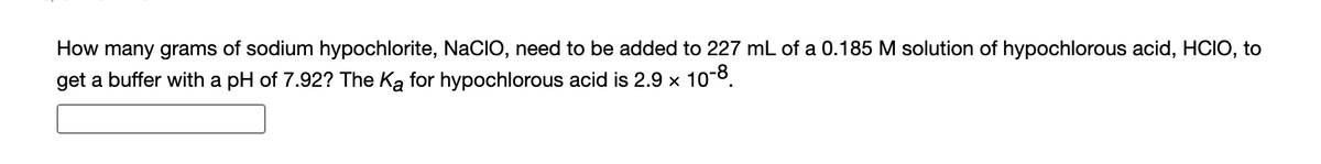 How many grams of sodium hypochlorite, NaCIO, need to be added to 227 mL of a 0.185 M solution of hypochlorous acid, HCIO, to
get a buffer with a pH of 7.92? The Ką for hypochlorous acid is 2.9 × 10-8.
