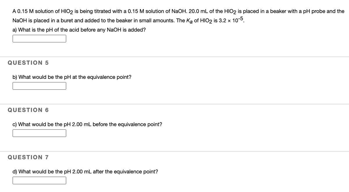 A 0.15 M solution of HIO2 is being titrated with a 0.15 M solution of NaOH. 20.0 mL of the HIO2 is placed in a beaker with a pH probe and the
NaOH is placed in a buret and added to the beaker in small amounts. The Ka of HIO2 is 3.2 x 10-5.
a) What is the pH of the acid before any NaOH is added?
QUESTION 5
b) What would be the pH at the equivalence point?
QUESTION 6
c) What would be the pH 2.00 mL before the equivalence point?
QUESTION 7
d) What would be the pH 2.00 mL after the equivalence point?
