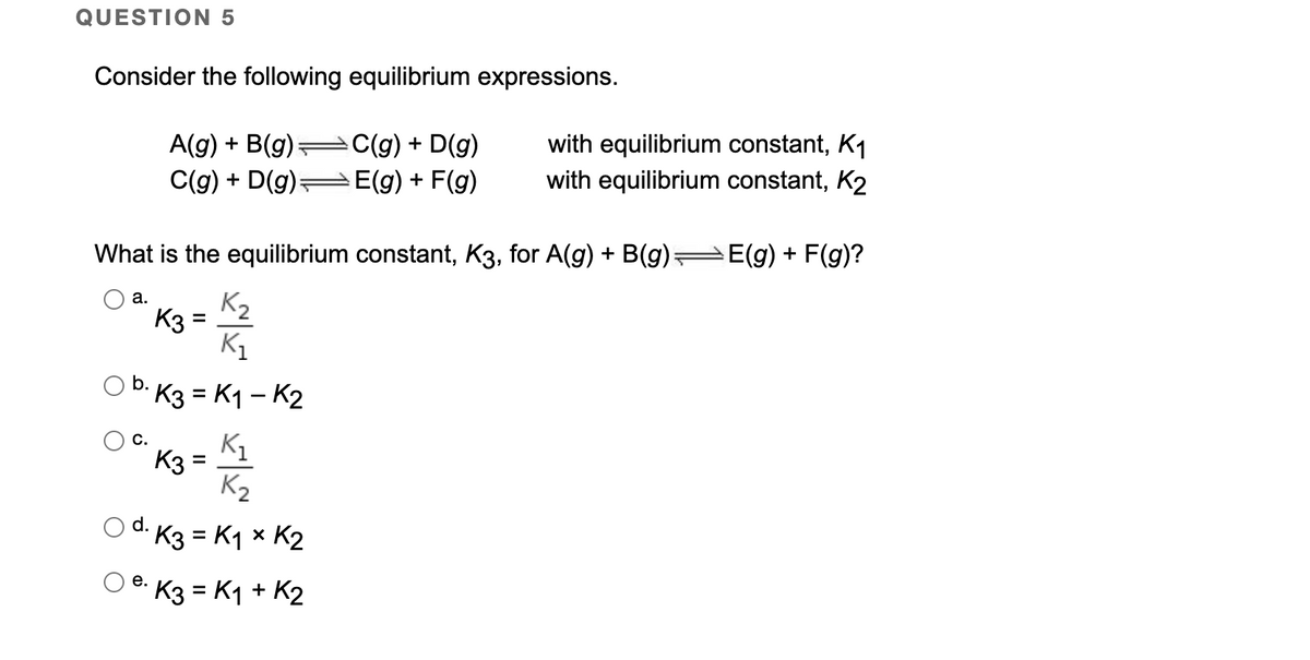 QUESTION 5
Consider the following equilibrium expressions.
A(g) + B(g):
C(g) + D(g)-
C(g) + D(g)
E(g) + F(g)
with equilibrium constant, K1
with equilibrium constant, K2
What is the equilibrium constant, K3, for A(g) + B(g) E(g) + F(g)?
K2
K3
а.
K1
b.
· K3 = K1 – K2
K1
K3:
K2
C.
%3D
d. K3 = K1 x K2
е.
K3 = K1 + K2
