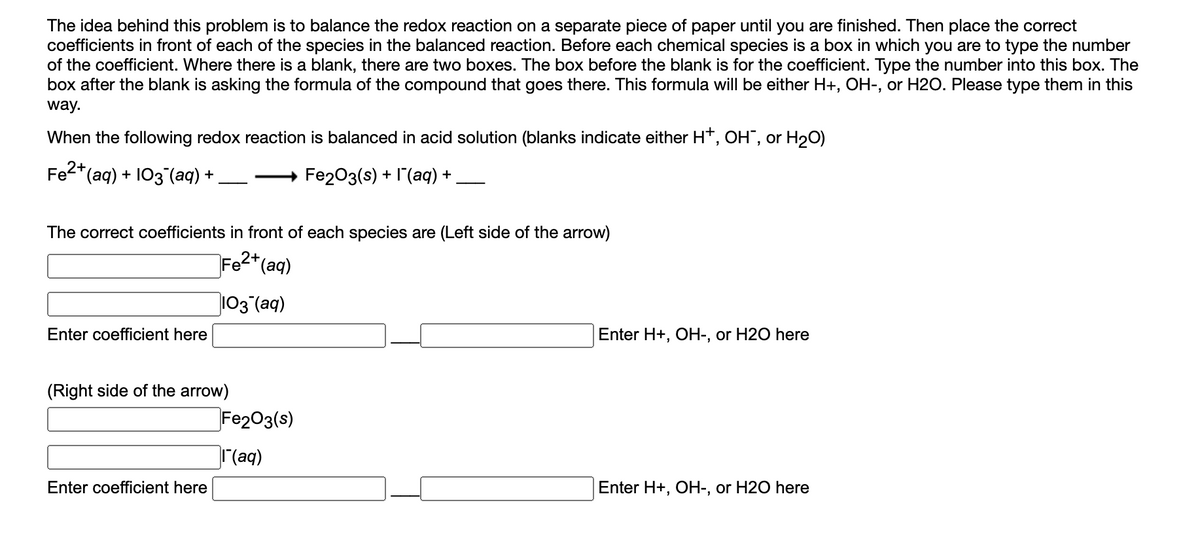 The idea behind this problem is to balance the redox reaction on a separate piece of paper until you are finished. Then place the correct
coefficients in front of each of the species in the balanced reaction. Before each chemical species is a box in which you are to type the number
of the coefficient. Where there is a blank, there are two boxes. The box before the blank is for the coefficient. Type the number into this box. The
box after the blank is asking the formula of the compound that goes there. This formula will be either H+, OH-, or H2O. Please type them in this
way.
When the following redox reaction is balanced in acid solution (blanks indicate either H*, OH", or H20)
Fe2* (ag) + I03 (аq) +
Fe203(s) + I"(aq) +
The correct coefficients in front of each species are (Left side of the arrow)
Fe2*(aq)
103 (aq)
Enter coefficient here
Enter H+, OH-, or H2O here
(Right side of the arrow)
Fe203(s)
(aq)
Enter coefficient here
Enter H+, OH-, or H2O here
