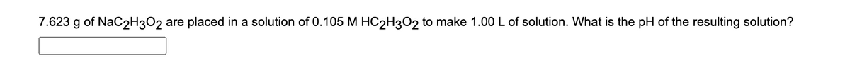 7.623 g of NaC2H3O2 are placed in a solution of 0.105 M HC2H302 to make 1.00 L of solution. What is the pH of the resulting solution?
