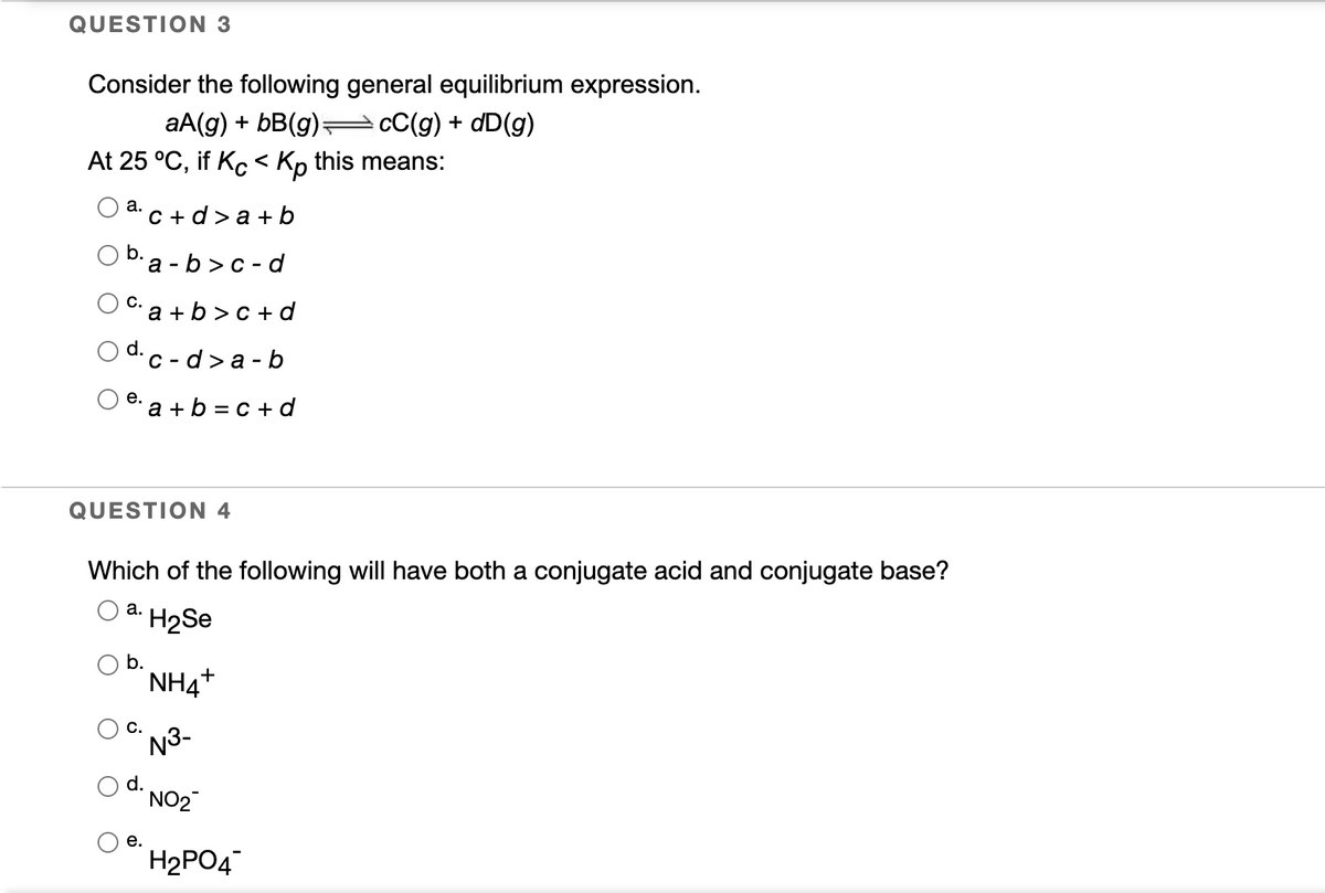 QUESTION 3
Consider the following general equilibrium expression.
aA(g) + bB(g)= cC(g) + dD(g)
At 25 °C, if Kc < Kp this means:
а.
C + d> a + b
O b.a - b>c - d
а-
C: a + b >c + d
d.
C - d > a - b
е.
a + b = c + d
QUESTION 4
Which of the following will have both a conjugate acid and conjugate base?
а.
H2Se
b.
NH4+
C.
N3-
d.
NO2
е.
H2PO4
