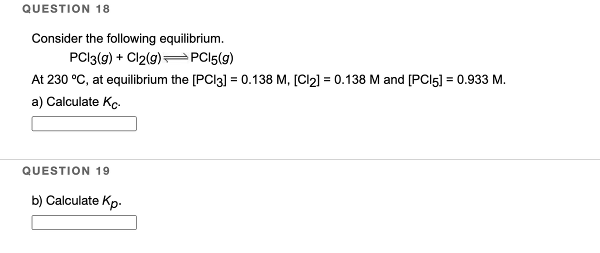 QUESTION 18
Consider the following equilibrium.
PCI3(g) + Cl2(9) =
PCI5(9)
At 230 °C, at equilibrium the [PCI3] = 0.138 M, [Cl2] = 0.138 M and [PCI5] = 0.933 M.
a) Calculate Kc-
QUESTION 19
b) Calculate Kp-
