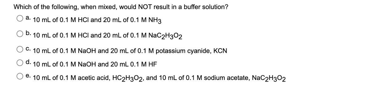 Which of the following, when mixed, would NOT result in a buffer solution?
а.
10 mL of 0.1M HCI and 20 mL of 0.1 M NH3
O b.
10 mL of 0.1 M HCI and 20 mL of 0.1 M NaC2H3O2
C. 10 mL of 0.1 M NaOH and 20 mL of 0.1 M potassium cyanide, KCN
d.
10 mL of 0.1 M NaOH and 20 mL 0.1 M HF
e. 10 mL of 0.1 M acetic acid, HC2H3O2, and 10 mL of 0.1 M sodium acetate, NaC2H3O2
