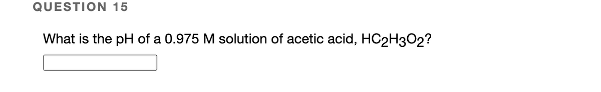 QUESTION 15
What is the pH of a 0.975 M solution of acetic acid, HC2H302?
