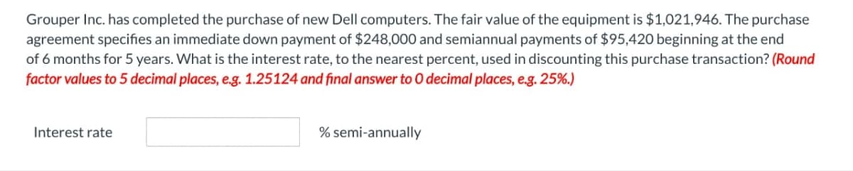 Grouper Inc. has completed the purchase of new Dell computers. The fair value of the equipment is $1,021,946. The purchase
agreement specifies an immediate down payment of $248,000 and semiannual payments of $95,420 beginning at the end
of 6 months for 5 years. What is the interest rate, to the nearest percent, used in discounting this purchase transaction? (Round
factor values to 5 decimal places, e.g. 1.25124 and final answer to 0 decimal places, e.g. 25%.)
Interest rate
% semi-annually