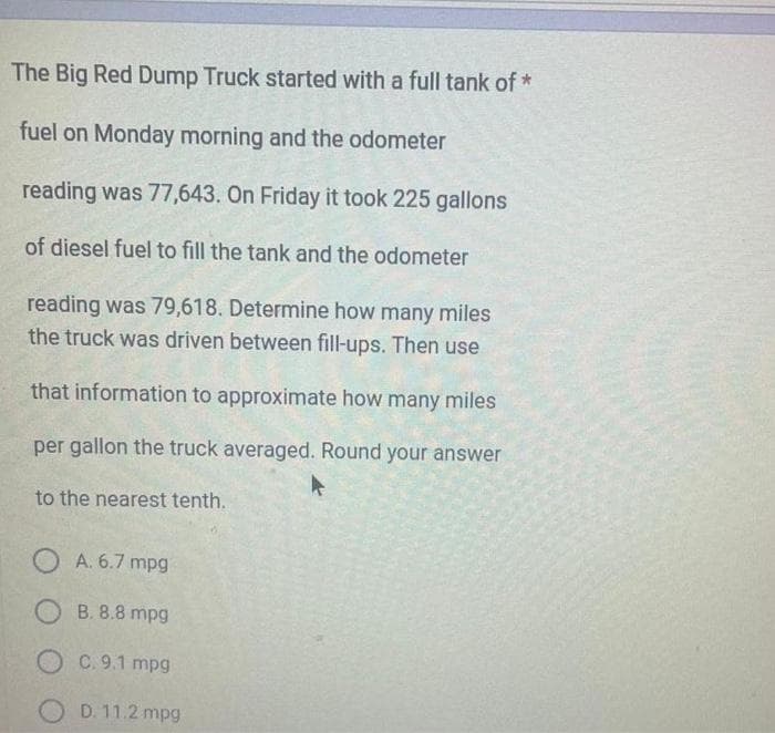 The Big Red Dump Truck started with a full tank of *
fuel on Monday morning and the odometer
reading was 77,643. On Friday it took 225 gallons
of diesel fuel to fill the tank and the odometer
reading was 79,618. Determine how many miles
the truck was driven between fill-ups. Then use
that information to approximate how many miles
per gallon the truck averaged. Round your answer
to the nearest tenth.
OA. 6.7 mpg
OB. 8.8 mpg
OC. 9.1 mpg
OD. 11.2 mpg