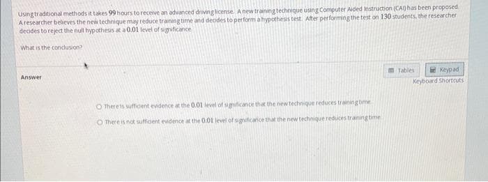 Using traditional methods it takes 99 hours to receive an advanced driving license. A new training technique using Computer Aided Instruction (CAI) has been proposed
A researcher believes the new technique may reduce training time and decides to perform a hypothesis test. After performing the test on 130 students, the researcher
decides to reject the null hypothesis at a 0.01 level of significance
What is the conclusion?
Answer
O There is sufficent evidence at the 0.01 level of significance that the new technique reduces training time
O There is not sufficient evidence at the 0.01 level of significance that the new technique reduces training time
Tables
Keypad
Keyboard Shortcuts