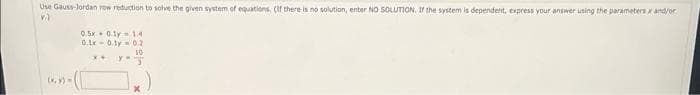 Use Gauss-Jordan row reduction to solve the given system of equations. (If there is no solution, enter NO SOLUTION. If the system is dependent, express your answer using the parameters x and/or
V.)
(x, y) =
05-08
0.1x0.10.2
10
x+ YJ