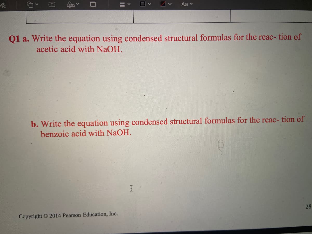 Aa v
Q1 a. Write the equation using condensed structural formulas for the reac- tion of
acetic acid with NaOH.
b. Write the equation using condensed structural formulas for the reac- tion of.
benzoic acid with NaOH.
28
Copyright 2014 Pearson Education, Inc.
