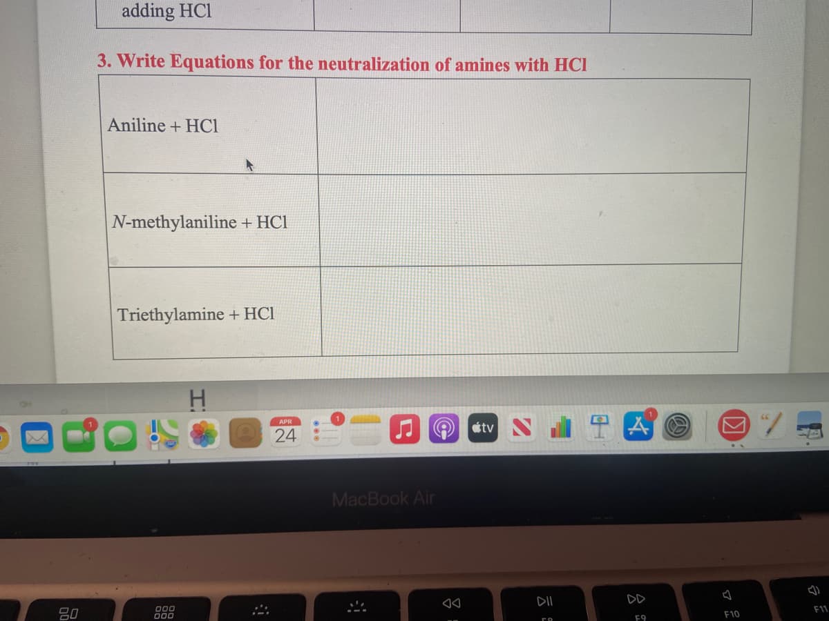 adding HCl
3. Write Equations for the neutralization of amines with HCI
Aniline + HCl
N-methylaniline + HCl
Triethylamine + HCl
APR
24
J O stv
MacBook Air
DII
DD
F11
80
000
000
F10
F9
