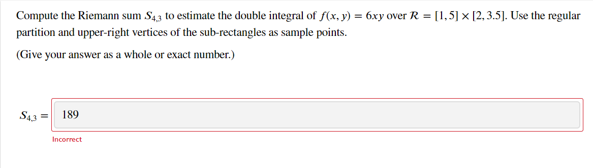 Compute the Riemann sum S43 to estimate the double integral of f(x, y) = 6xy over R = [1,5] x [2,3.5]. Use the regular
partition and upper-right vertices of the sub-rectangles as sample points.
(Give your answer as a whole or exact number.)
S43
189
Incorrect
