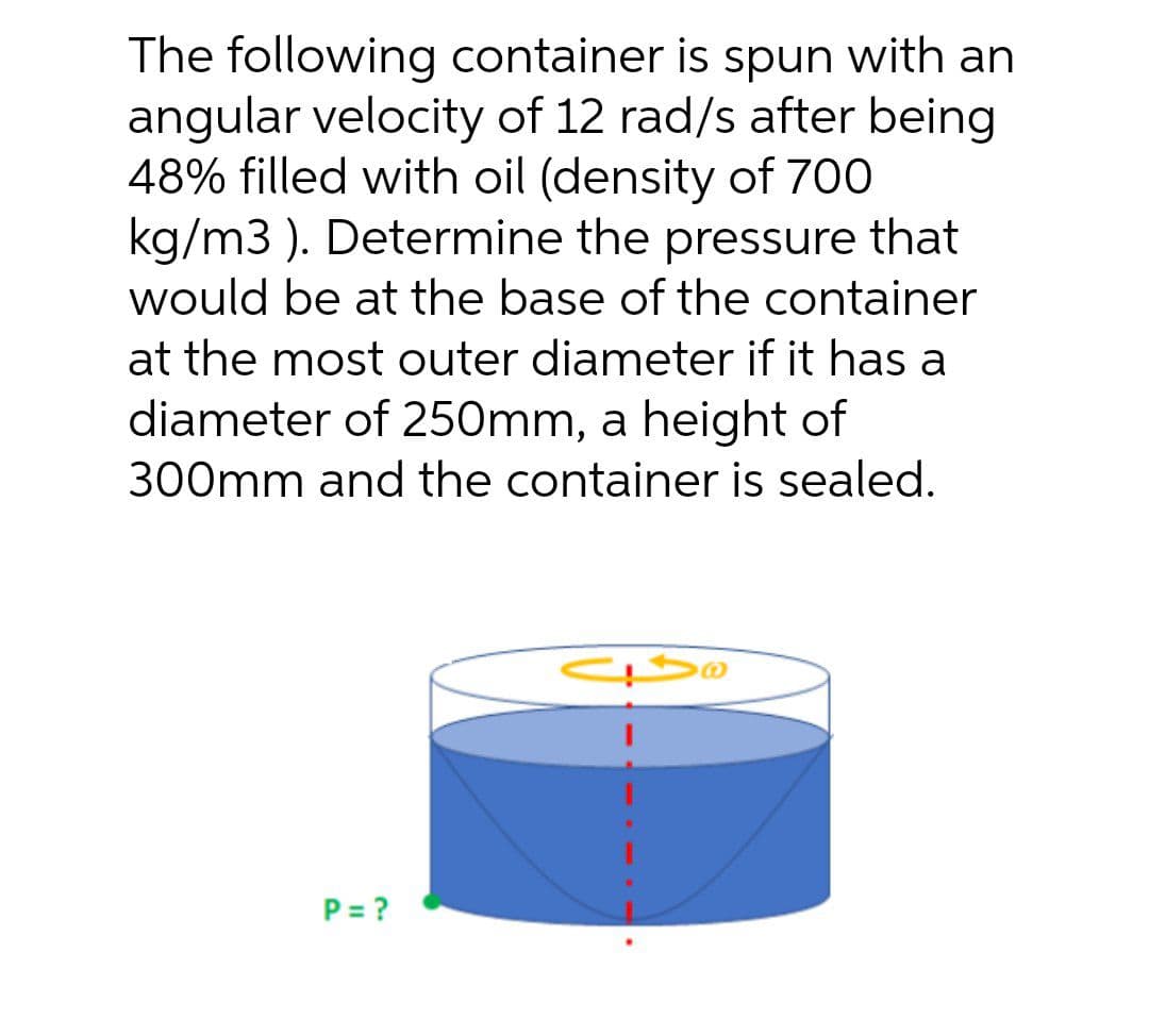 The following container is spun with an
angular velocity of 12 rad/s after being
48% filled with oil (density of 700
kg/m3 ). Determine the pressure that
would be at the base of the container
at the most outer diameter if it has a
diameter of 250mm, a height of
300mm and the container is sealed.
P= ?
