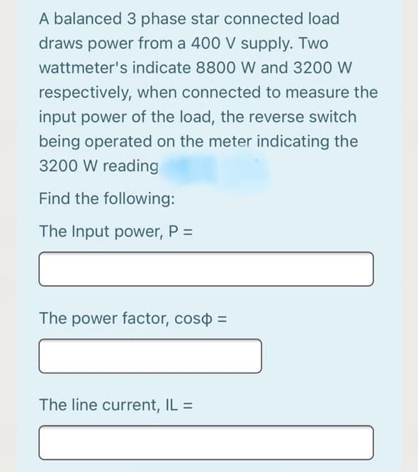 A balanced 3 phase star connected load
draws power from a 400 V supply. Two
wattmeter's indicate 8800 W and 3200 W
respectively, when connected to measure the
input power of the load, the reverse switch
being operated on the meter indicating the
3200 W reading
Find the following:
The Input power, P =
The power factor, coso =
The line current, IL =
