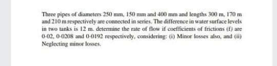 Three pipes of diameters 250 mm, 150 mm and 400 mm and lengths 300 m, 170 m
and 210 m respectively are connected in series. The difference in water surface levels
in two tunks is 12 m. determine the rate of flow if coefficients of frictions (f) are
0-02, 0-0208 and (0-0192 respectively, considering: (i) Minor losses also, and (ii)
Neglecting minor losses.
