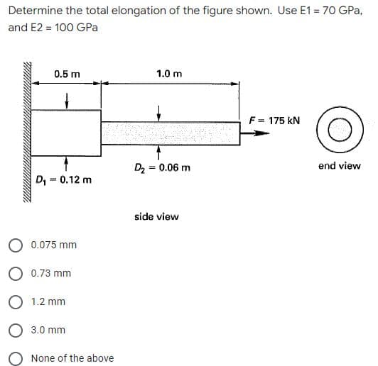 Determine the total elongation of the figure shown. Use E1 = 70 GPa,
and E2 = 100 GPa
0.5 m
1.0 m
F = 175 kN
D2₂ = 0.06 m
D₁ = 0.12 m
side view
0.075 mm
0.73 mm
1.2 mm
O 3.0 mm
O None of the above
end view