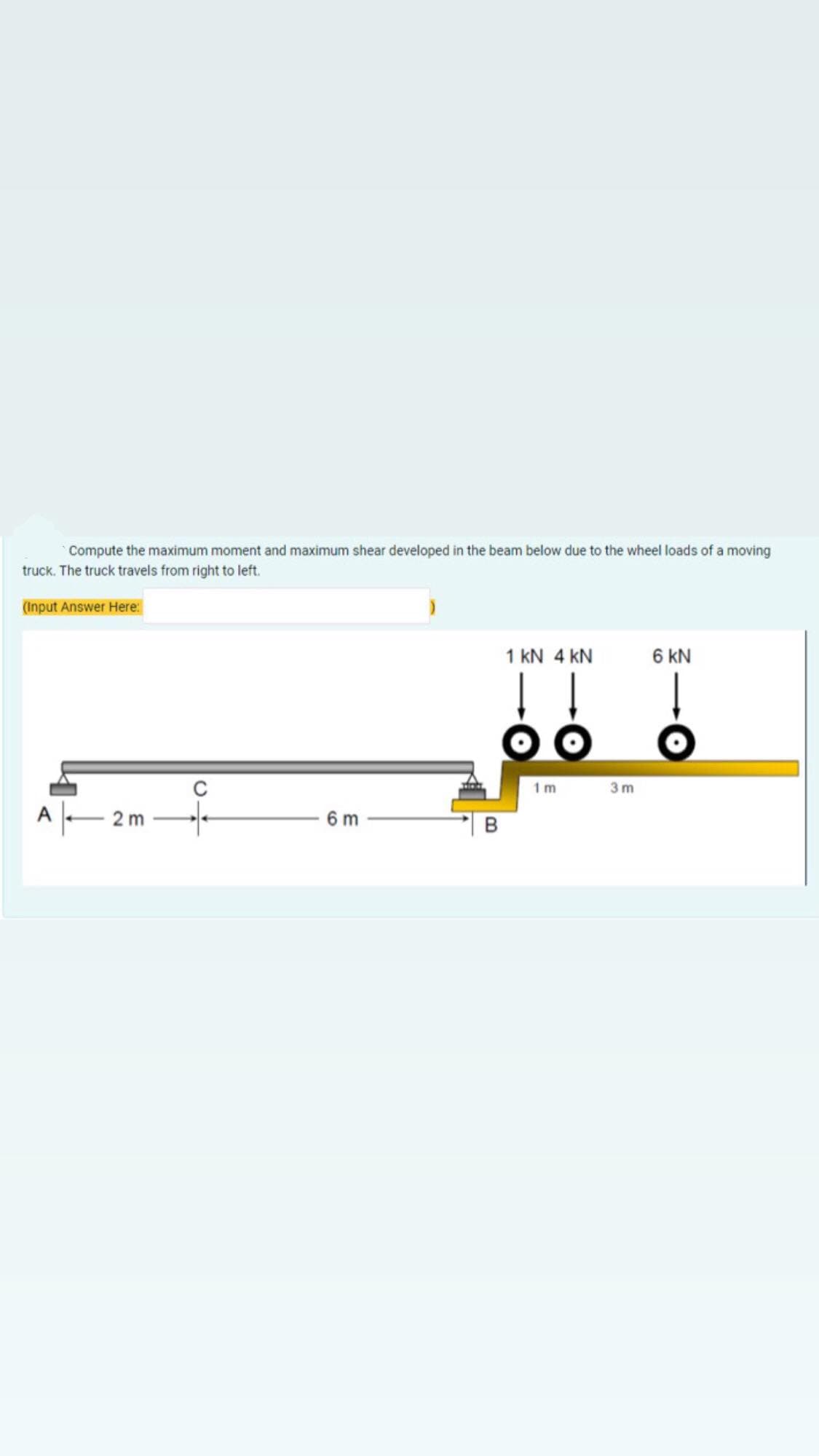 Compute the maximum moment and maximum shear developed in the beam below due to the wheel loads of a moving
truck. The truck travels from right to left.
(Input Answer Here:
1 KN 4 KN
6 KN
2m
6 m
O.
afab
B
3m