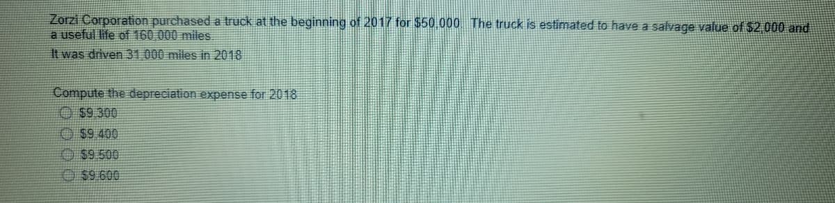 Zorzi Corporation purchased a truck at the beginning of 2017 for $50,000 The truck is estimated to have a salvage value of 52,000 and
a useful life of 160 000 miles.
It was driven 31 000 miles in 2018
Compute the depreciation expense for 2018
O $9 300
O $9 400
O $9 500
O $9.600
