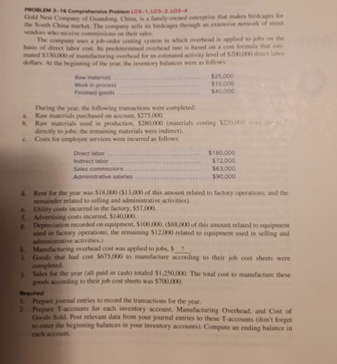 PROBLEM 3-16 Comprehensive Problem L03-1, LO3-2, LO3-4
Cold Nest Company of Guandong, China, is a family-owned enterprise that makes birdcages for
the South China market, The company sells its birdcages through an extensive network of street
vendors who receive commissions on their sales.
The company unes a job-order costing system in which overhead is applied to jobs on the
basis of direct labor cost. Its predetermined overhead rate is based on a cost formula thad esti-
maled S330,000 of manufacturing overhead for an estimated activity level of $200,000 direct labor
dollars. At the beginning of the year, the inventory balances were as follows:
$25,000
$10,000
Raw materials
Work in process
Finished goods
$40,000
Daring the year, the following transactions were completed:
Raw materials purchased on account, $275,000.
b.
Raw materials aused in production, $280,000 (materials costing $220,000 ware
directly to jobs; the remaining materials were indirect).
C. Costs for employee services were incurred as follows:
$180,000
$72,000
$63,000
Direct labor
Indirect labor
Sales commissions
Administrative salaries
$90,000
d.
Rent for the year was $18,000 ($13,000 of this amount related to factory operations, and the
remainder related to selling and administrative activities),
Unlity costs incurred in the factory, $57,000.
L Advertising costs incurred, $140,000.
E Depreciation recorded on equipment, $100,000. ($88,000 of this amount related to equipment
used in factory operations; the remaining $12,000 related to equipment used in selling and
administrative activities.)
A Manufacturing overhead cost was applied to jobs, $?
Goods that had cost $675,000 to manufacture according to their job cost sheets were
c.
completed.
Sales for the year (all paid in cash) totaled $1.250,000. The total cost to manufacture these
goods according to their job cost sheets was $700,000.
Required
1 Prepare journal entries to record the transactions for the year.
2 Prepare T-accounts for each inventory account, Manufacturing Overhead, and Cost of
Goods Sold. Post relevant data from your journal entries to these T-accounts (don't forget
to enter the beginning balances in your inventory accounts). Compute an ending balance in
cach account.
