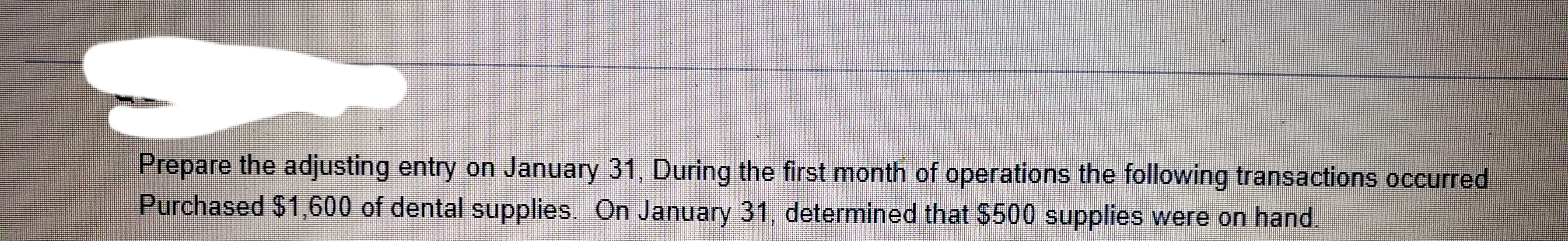 Prepare the adjusting entry on January 31, During the first month of operations the following transactions occurred
Purchased $1,600 of dental supplies. On January 31, determined that $500 supplies were on hand.
