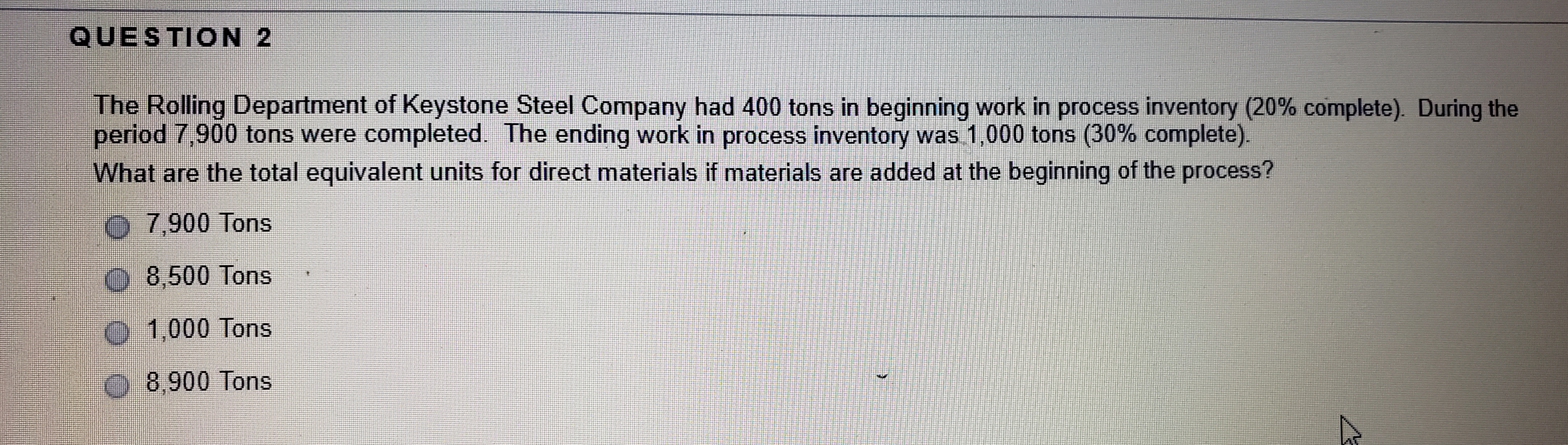 QUESTION 2
The Rolling Department of Keystone Steel Company had 400 tons in beginning work in process inventory (20% complete). During the
period 7,900 tons were completed. The ending work in process inventory was 1,000 tons (30% complete).
What are the total equivalent units for direct materials if materials are added at the beginning of the process?
O 7,900 Tons
8,500 Tons
O 1,000 Tons
O 8,900 Tons
