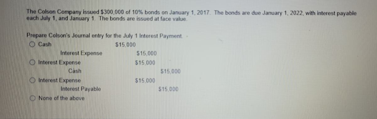 The Colson Company issued $300.000 of 10% bonds on January 1, 2017. The bonds are due January 1, 2022, with interest payable
each July 1, and January 1. The bonds are issued at face value.
Prepare Colson's Journal entry for the July 1 lnterest Payment.
O Cash
$15.000
Interest Expense
O nterest Expense
Cash
$15.000
$15.000
$15.000
O nterest Expense
$15.000
Onterest Payable
O None of the above
$15.000
