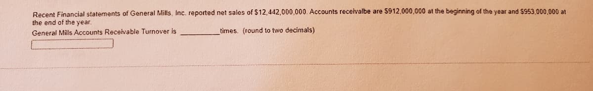 Recent Financial statements of General Mills, Inc. reported net sales of $12,442,000,000. Accounts receivalbe are $912,000,000 at the beginning of the year and $953.000,000 at
the end of the year.
General Mils Accounts Receivable Turnover is
times. (round to two decimals)
