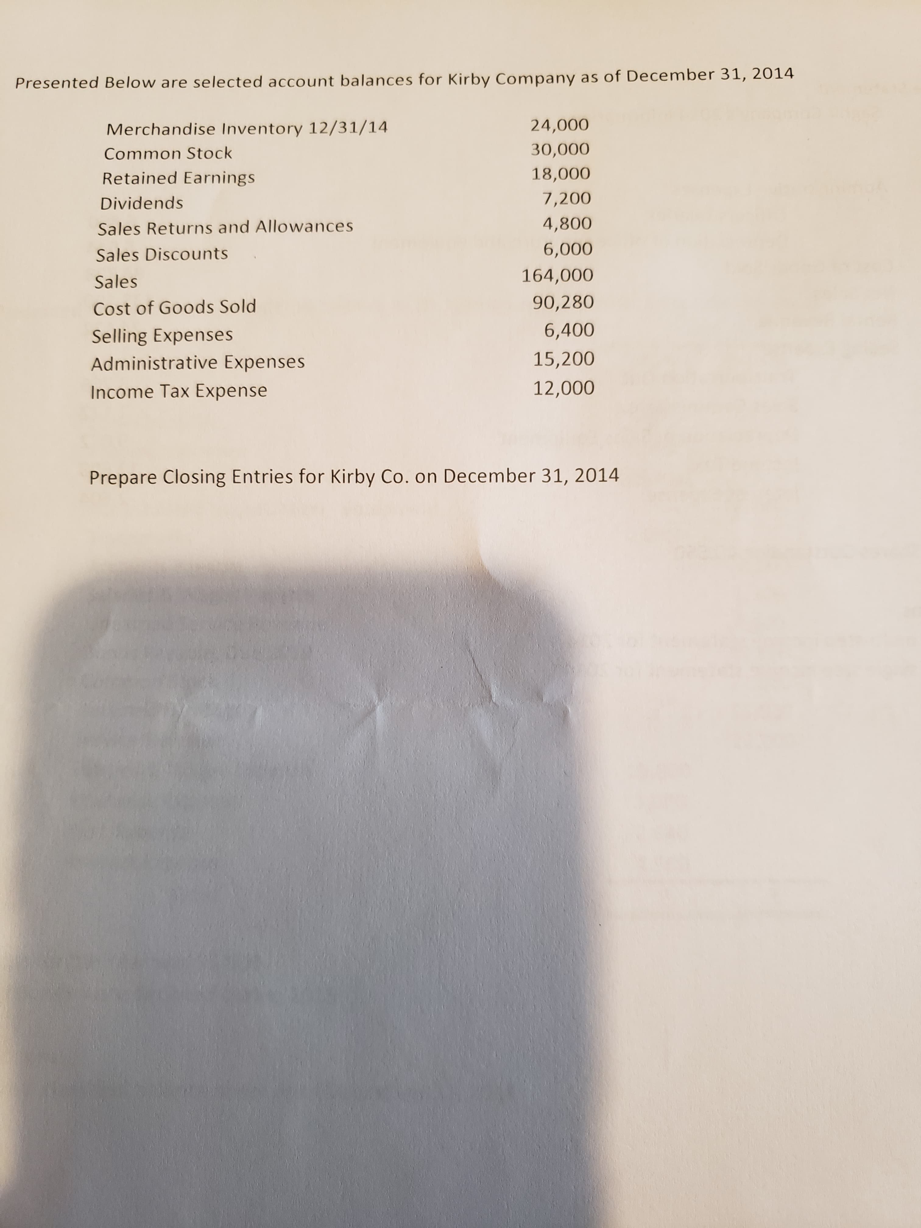 Presented Below are selected account balances for Kirby Company as of December 31, 2014
Merchandise Inventory 12/31/14
24,000
Common Stock
30,000
Retained Earnings
18,000
Dividends
7,200
Sales Returns and Allowances
4,800
Sales Discounts
6,000
Sales
164,000
Cost of Goods Sold
90,280
Selling Expenses
6,400
Administrative Expenses
15,200
Income Tax Expense
12,000
Prepare Closing Entries for Kirby Co. on December 31, 2014
