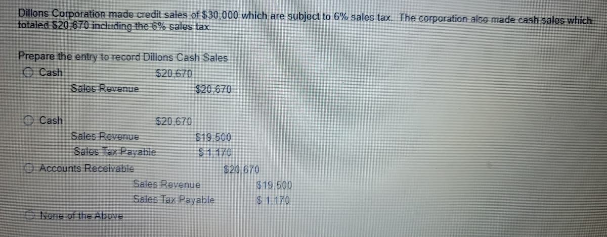 Dillons Corporation made credit sales of $30,000 which are subject to 6% sales tax The corporation also made cash sales which
totaled $20 670 including the 6% sales tax.
Prepare the entry to record Dillons Cash Sales
O Cash
S20,670
Sales Revenue
S20 670
O Cash
$20 670
Sales Revenue
$19.500
Sales Tax Payable
$1.170
Accounts Receivable
520.670
Sales Revenue
$19.600
Sales Tax Payable
$1.170
None of the Above
