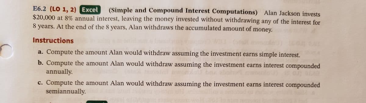 E6.2 (LO 1, 2) Excel
$20,000 at 8% annual interest, leaving the money invested without withdrawing any of the interest for
8 years. At the end of the 8 years, Alan withdraws the accumulated amount of
(Simple and Compound Interest Computations) Alan Jackson invests
money.
Instructions
a. Compute the amount Alan would withdraw assuming the investment earns simple interest.
b. Compute the amount Alan would withdraw assuming the investment earns interest compounded
annually.
c. Compute the amount Alan would withdraw assuming the investment earns interest compounded
semiannually.
