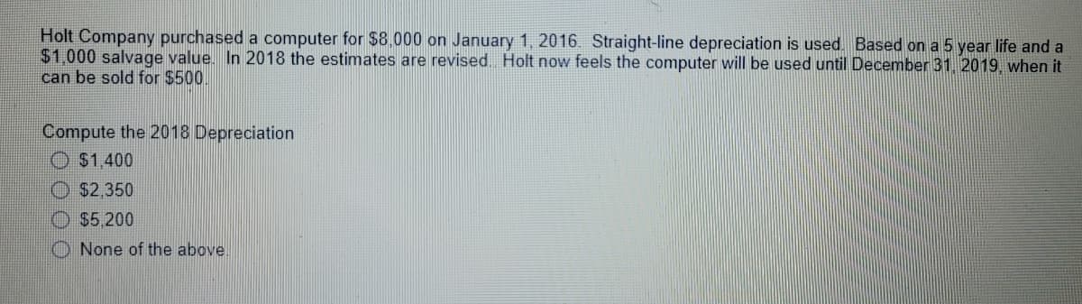 Holt Company purchased a computer for $8.000 on January 1, 2016. Straight-line depreciation is used. Based on a 5 year life and a
$1,000 salvage value. In 2018 the estimates are revised Holt now feels the computer will be used until December 31. 2019. when it
can be sold for $500.
Compute the 2018 Depreciation
$1,400
$2,350
$5.200
O None of the above.
