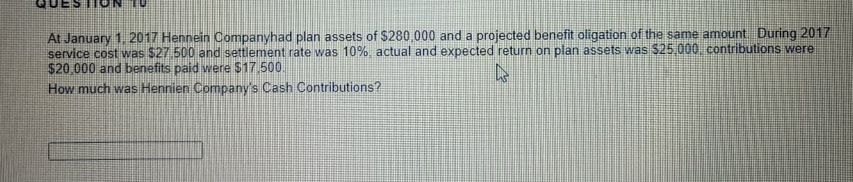 At January 1. 2017 Hennein Companyhad plan assets of $280 000 and a projected benefit oligation of the same amount During 2017
service cost was $27 500 and settlement rate was 10% actual and expected return on plan assets was $25 000 contributions were
$20 000 and benefits paid were $17 500
How much was Hennien Company's Cash Contributions?
