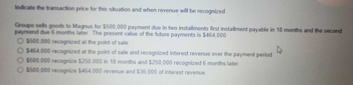 Indicate the tramsaction prie for this situation and when revenue will be recognized
Groupo sels goods to Magnus for $500,000 payment due in two installments first installment payable in 18 months and the second
paymend due 6 months later. The present value of the future payments is $464,000
O $500.000 recognized at the point of sale
O $464.000 reciognized at the point of sale and recognized interest revenue over the payment period
O $500.000 recognize $250,000 in 18 months and $250,000 recognized 6 months later
$500.000 recognize $464 000 revenue and $36.000 of interest revenue
