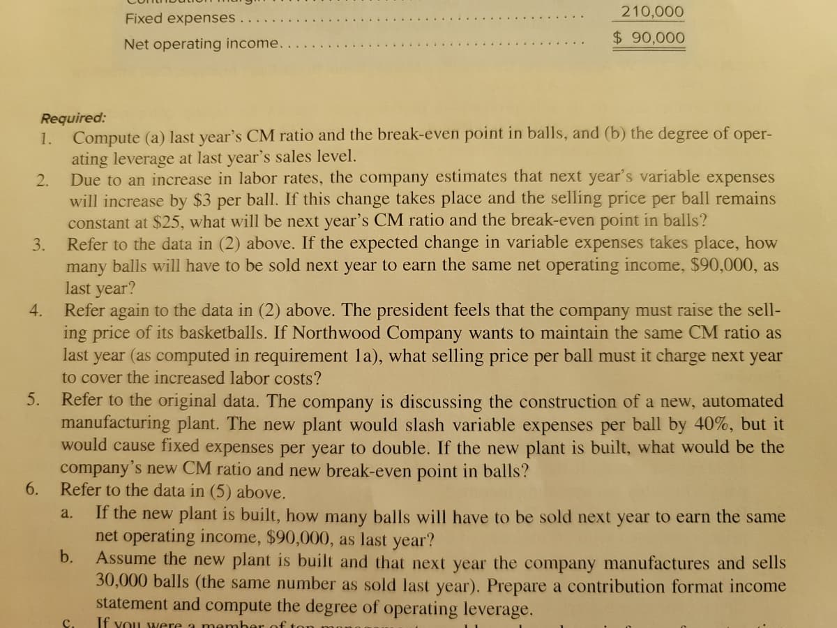 210,000
Fixed expenses .
Net operating income..
$ 90,000
Required:
1. Compute (a) last year's CM ratio and the break-even point in balls, and (b) the degree of
ating leverage at last year's sales level.
Due to an increase in labor rates, the company estimates that next year's varíable expenses
will increase by $3 per ball. If this change takes place and the selling price per ball remains
constant at $25, what will be next year's CM ratio and the break-even point in balls?
Refer to the data in (2) above. If the expected change in variable expenses takes place, how
many balls will have to be sold next year to earn the same net operating income, $90,000, as
last year?
Refer again to the data in (2) above. The president feels that the company must raise the sell-
ing price of its basketballs. If Northwood Company wants to maintain the same CM ratio as
last year (as computed in requirement la), what selling price per ball must it charge next year
to cover the increased labor costs?
oper-
2.
3.
4.
Refer to the original data. The company is discussing the construction of a new, automated
manufacturing plant. The new plant would slash variable expenses per ball by 40%, but it
would cause fixed expenses per year to double. If the new plant is built, what would be the
company's new CM ratio and new break-even point in balls?
6.
5.
Refer to the data in (5) above.
If the new plant is built, how many balls will have to be sold next year to earn the same
net operating income, $90,000, as last year?
b.
a.
Assume the new plant is built and that next year the company manufactures and sells
30,000 balls (the same number as sold last year). Prepare a contribution format income
statement and compute the degree of operating leverage.
If YoU were a memher of ton
