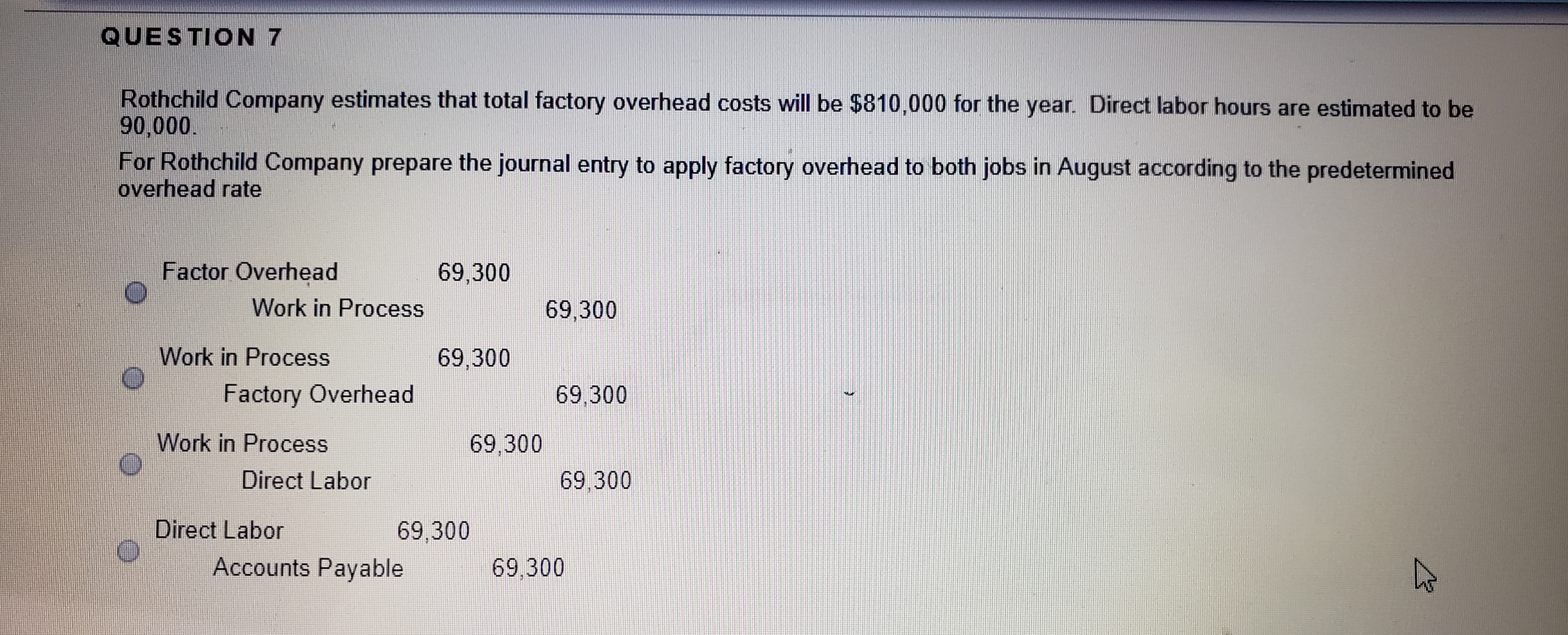 Rothchild Company estimates that total factory overhead costs will be $810,000 for the year. Direct labor hours are estimated to be
90,000.
For Rothchild Company prepare the journal entry to apply factory overhead to both jobs in August according to the predetermined
overhead rate
