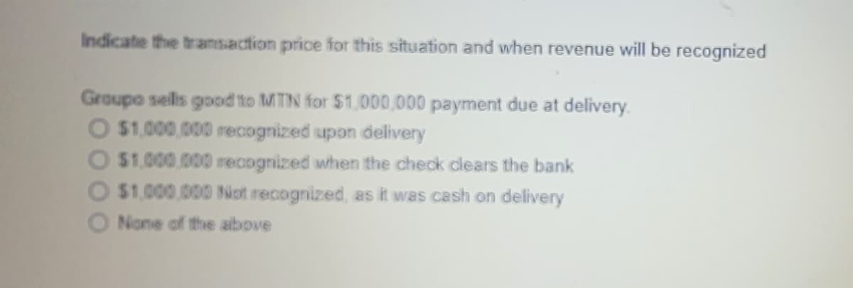 Indicate the tramsaction price for this situation and when revenue will be recognized
Groupo sells good to MTN for $1,000,000 payment due at delivery.
O $1,000,000 recognized upon delivery
$1.000,000 recognized when the check clears the bank
$1.000.000 Not recognized, as it was cash on delivery
O None of the above
