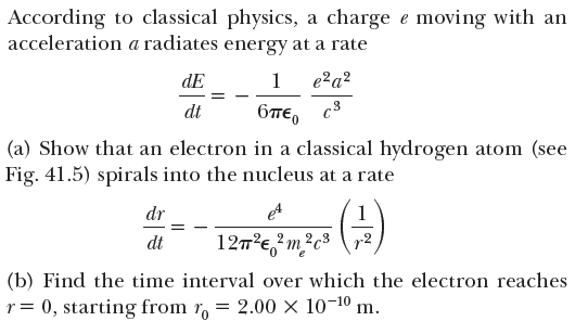 According to classical physics, a charge e moving with an
acceleration a radiates energy at a rate
dE
1
e?a?
dt
6TE, c3
(a) Show that an electron in a classical hydrogen atom (see
Fig. 41.5) spirals into the nucleus at a rate
dr
1
dt
127'e,?m?c³
r2
(b) Find the time interval over which the electron reaches
r= 0, starting from r, = 2.00 × 10-10 m.
