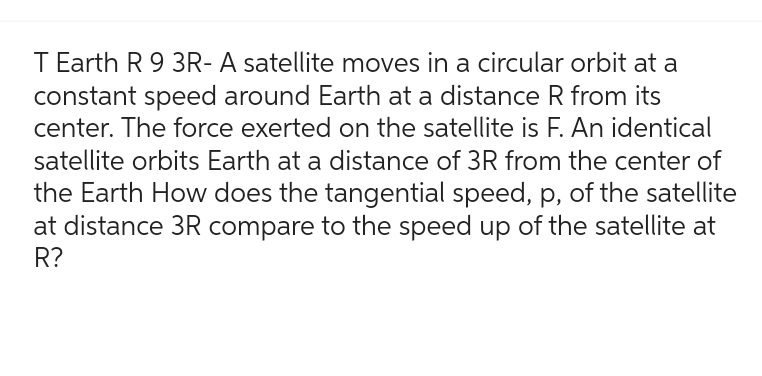 T Earth R 9 3R- A satellite moves in a circular orbit at a
constant speed around Earth at a distance R from its
center. The force exerted on the satellite is F. An identical
satellite orbits Earth at a distance of 3R from the center of
the Earth How does the tangential speed, p, of the satellite
at distance 3R compare to the speed up of the satellite at
R?