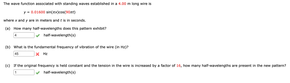 The wave function associated with standing waves established in a 4.00 m long wire is
y = 0.01600 sin(x)cos(90πt)
where x and y are in meters and t is in seconds.
(a) How many half-wavelengths does this pattern exhibit?
4
half-wavelength(s)
(b) What is the fundamental frequency of vibration of the wire (in Hz)?
45
X Hz
(c) If the original frequency is held constant and the tension in the wire is increased by a factor of 16, how many half-wavelengths are present in the new pattern?
1
half-wavelength(s)