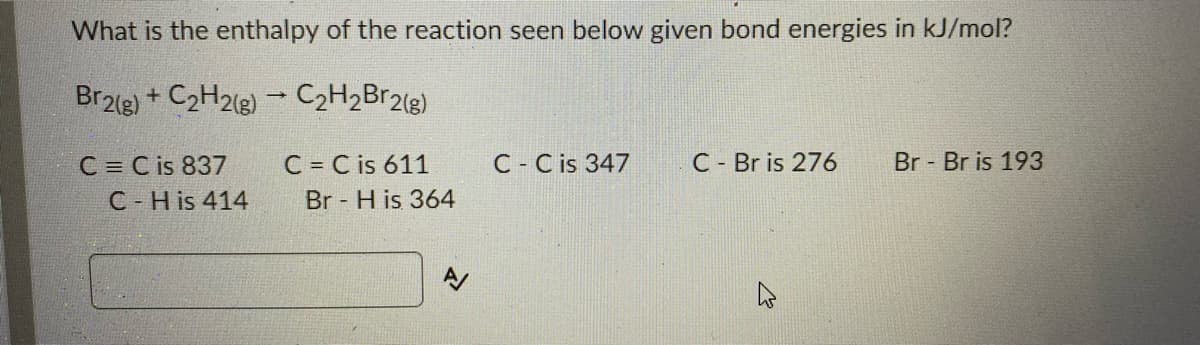 What is the enthalpy of the reaction seen below given bond energies in kJ/mol?
Br2le) + C2H218) - C2H2Br2(g)
C = C is 837
C = C is 611
C - C is 347
C - Br is 276
Br Br is 193
C-H is 414
Br H is 364
