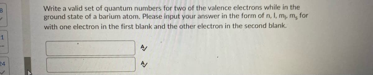 Write a valid set of quantum numbers for two of the valence electrons while in the
ground state of a barium atom. Please input your answer in the form of n, I, m, m, for
with one electron in the first blank and the other electron in the second blank.
24
シ
