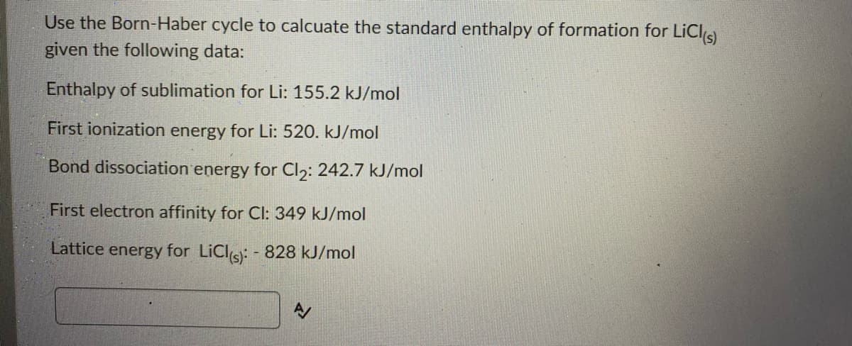 Use the Born-Haber cycle to calcuate the standard enthalpy of formation for LiCls)
given the following data:
Enthalpy of sublimation for Li: 155.2 kJ/mol
First ionization energy for Li: 520. kJ/mol
Bond dissociation energy for Cl2: 242.7 kJ/mol
First electron affinity for CI: 349 kJ/mol
Lattice energy for LiCls: - 828 kJ/mol
