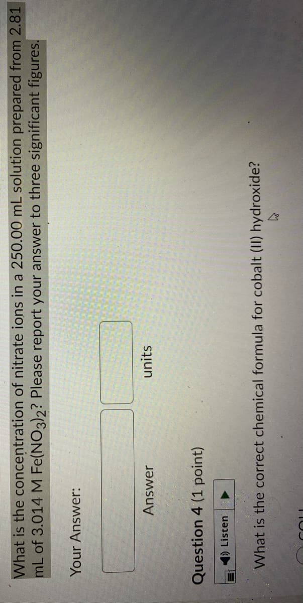 What is the concentration of nitrate ions in a 250.00 mL solution prepared from 2.81
mL of 3.014 M Fe(NO3)2? Please report your answer to three significant figures.
Your Answer:
Answer
units
Question 4 (1 point)
1) Listen
What is the correct chemical formula for cobalt (II) hydroxide?
