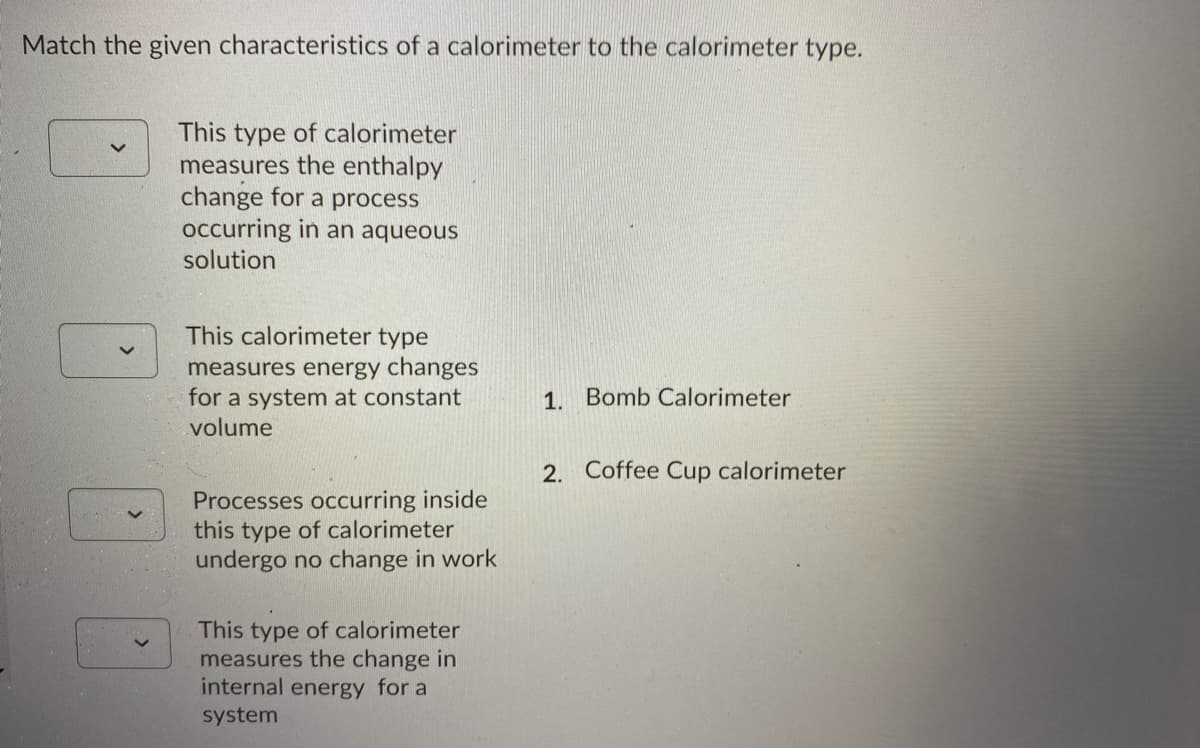 Match the given characteristics of a calorimeter to the calorimeter type.
This type of calorimeter
measures the enthalpy
change for a process
occurring in an aqueous
solution
This calorimeter type
measures energy changes
for a system at constant
volume
1. Bomb Calorimeter
2. Coffee Cup calorimeter
Processes occurring inside
this type of calorimeter
undergo no change in work
This type of calorimeter
measures the change in
internal energy for a
system
